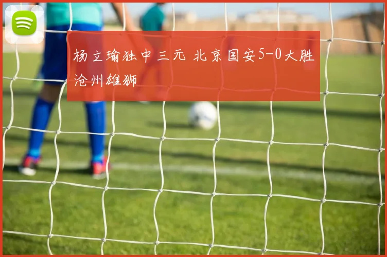 杨立瑜独中三元 北京国安5-0大胜沧州雄狮
