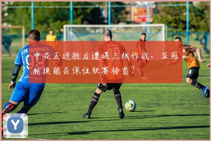 申花五连胜后遭遇三线作战,亚冠轮换能否保住联赛榜首?