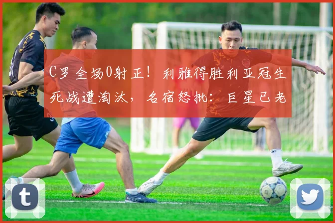 C罗全场0射正!利雅得胜利亚冠生死战遭淘汰,名宿怒批:巨星已老