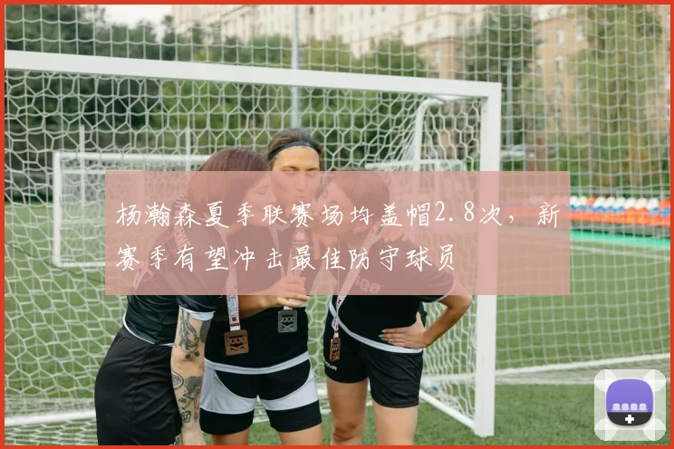 杨瀚森夏季联赛场均盖帽2.8次，新赛季有望冲击最佳防守球员