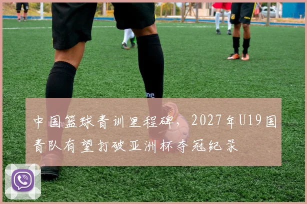 中国篮球青训里程碑，2027年U19国青队有望打破亚洲杯夺冠纪录