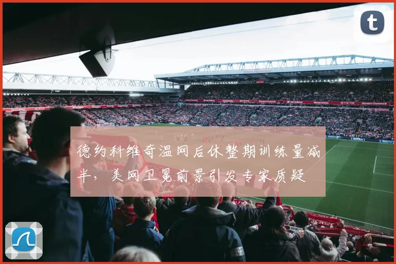 德约科维奇温网后休整期训练量减半,美网卫冕前景引发专家质疑